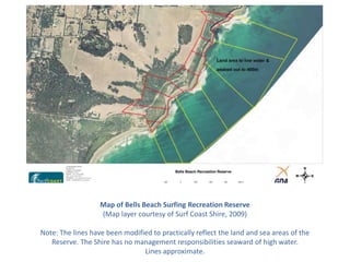Map of Bells Beach Surfing Recreation Reserve
                   (Map layer courtesy of Surf Coast Shire, 2009)

Note: The lines have been modified to practically reflect the land and sea areas of the
   Reserve. The Shire has no management responsibilities seaward of high water.
                                Lines approximate.
 