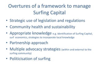 Overtures of a framework to manage
            Surfing Capital
• Strategic use of legislation and regulations
• Community health and sustainability
• Appropriate knowledge e.g. identification of Surfing Capital,
  surf economics, strategies to incorporate local knowledge

• Partnership approach
• Multiple advocacy strategies (within and external to the
  surfing community)

• Politicisation of surfing
 