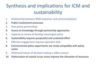 Synthesis and implications for ICM and
            sustainability
1.  Relationship between NRM outcomes and community/place
2.  Public involvement processes
3.  Post-policy partnerships
4.  Access to knowledge through partnership approaches
5.  Capacity to review of develop meaningful policy
6.  Sustainability requires purposeful and sustained effort
7.  Effective engagement requires specialist skills
8.  Environmental policy experiments are rarely compatible with policy
    cycles
9. Politicised nature of decision-making is often uneven
10. Politicisation of coastal issues many improve the allocation of resources
 