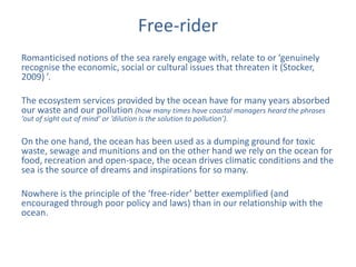 Free-rider
Romanticised notions of the sea rarely engage with, relate to or ‘genuinely
recognise the economic, social or cultural issues that threaten it (Stocker,
2009) ’.

The ecosystem services provided by the ocean have for many years absorbed
our waste and our pollution (how many times have coastal managers heard the phrases
‘out of sight out of mind’ or ‘dilution is the solution to pollution’).

On the one hand, the ocean has been used as a dumping ground for toxic
waste, sewage and munitions and on the other hand we rely on the ocean for
food, recreation and open-space, the ocean drives climatic conditions and the
sea is the source of dreams and inspirations for so many.

Nowhere is the principle of the ‘free-rider’ better exemplified (and
encouraged through poor policy and laws) than in our relationship with the
ocean.
 