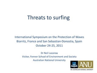 Threats to surfing


International Symposium on the Protection of Waves
  Biarritz, France and San Sebastian-Donostia, Spain
                  October 24-25, 2011

                       Dr Neil Lazarow
     Visitor, Fenner School of Environment and Society
                Australian National University
 