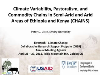 Climate Variability, Pastoralism, and Commodity Chains in Semi-Arid and Arid Areas of Ethiopia and Kenya (CHAINS) Peter D. Little, Emory University Livestock - Climate Change Collaborative Research Support Program (CRSP) Annual Meeting Agenda April 26 – 27, 2011. Table Mountain Inn, Golden CO 