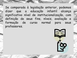 Se comparada à legislação anterior, podemos
dizer que a educação infantil alcança
significativo nível de institucionalização, com
definição de seus fins, níveis, avaliação e
formação de curso normal para seus
professores.
 