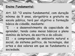 Ensino Fundamental:
Art. 32: "O ensino fundamental, com duração
mínima de 9 anos, obrigatório e gratuito na
escola pública, terá por objetivo a formação
básica do cidadão, mediante:
"I - o desenvolvimento da capacidade de
aprender, tendo como meios básicos o pleno
domínio da leitura, da escrita e do cálculo;
II - a compreensão do ambiente natural e
social, do sistema político, da tecnologia, das
artes e dos valores em que se fundamenta a
sociedade;
 