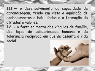 III — o desenvolvimento da capacidade de
aprendizagem, tendo em vista a aquisição de
conhecimentos e habilidades e a formação de
atitudes e valores;
IV - o fortalecimento dos vínculos de família,
dos laços de solidariedade humana e de
tolerância recíproca em que se assenta a vida
social.
 