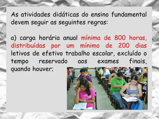 As atividades didáticas do ensino fundamental
devem seguir as seguintes regras:
a) carga horária anual mínima de 800 horas,
distribuídas por um mínimo de 200 dias
letivos de efetivo trabalho escolar, excluído o
tempo reservado aos exames finais,
quando houver;
 
