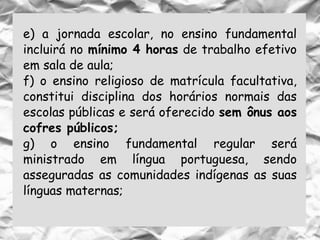 e) a jornada escolar, no ensino fundamental
incluirá no mínimo 4 horas de trabalho efetivo
em sala de aula;
f) o ensino religioso de matrícula facultativa,
constitui disciplina dos horários normais das
escolas públicas e será oferecido sem ônus aos
cofres públicos;
g) o ensino fundamental regular será
ministrado em língua portuguesa, sendo
asseguradas as comunidades indígenas as suas
línguas maternas;
 