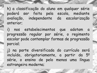 h) a classificação do aluno em qualquer série
poderá ser feita pela escola, mediante
avaliação, independente da escolarização
anterior;
i) nos estabelecimentos que adotam a
progressão regular por série, o regimento
escolar pode contemplar formas de progressão
parcial;
j) na parte diversificada do currículo será
incluído, obrigatoriamente, a partir da 5â
série, o ensino de pelo menos uma língua
estrangeira moderna;
 