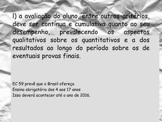 EC 59 prevê que o Brasil ofereça
Ensino obrigatório dos 4 aos 17 anos
Isso deverá acontecer até o ano de 2016.
l) a avaliação do aluno, entre outros critérios,
deve ser contínua e cumulativa quanto ao seu
desempenho, prevalecendo os aspectos
qualitativos sobre os quantitativos e a dos
resultados ao longo do período sobre os de
eventuais provas finais.
 