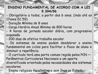 ENSINO FUNDAMENTAL DE ACORDO COM A LEI
9.394/96
- Obrigatório a todos, a partir dos 6 anos. (indo até os
17anos EC 59)
- Duração Mínima de 8 anos
- Carga Horária Anual Mínima de 800 horas
- 4 horas de jornada escolar diária, com progressiva
expansão
- 200 dias de efetivo trabalho escolar
- Os sistemas de ensino podem desdobrar o ensino
fundamental em ciclos para facilitar o fluxo de aluno e
diminuir a repetência.
- O currículo terá uma parte comum regida pelos PCN —
Parâmetros Curriculares Nacionais e um aparte
diversificada orientada pelas necessidades dos sistemas
escolares.
- Ensino religioso facultativo e sem ônus ao Estado.
 