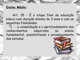 Ensino Médio:
Art. 35 - É a etapa final da educação
básica com duração mínima de 3 anos e com as
seguintes finalidades:
"I - a consolidação e o aprofundamento dos
conhecimentos adquiridos no ensino
fundamental, possibilitando o prosseguimento
dos estudos;
 