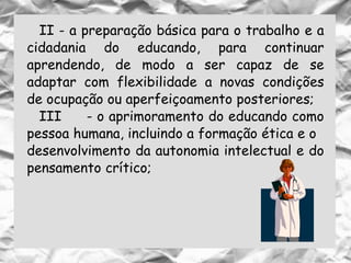 II - a preparação básica para o trabalho e a
cidadania do educando, para continuar
aprendendo, de modo a ser capaz de se
adaptar com flexibilidade a novas condições
de ocupação ou aperfeiçoamento posteriores;
III - o aprimoramento do educando como
pessoa humana, incluindo a formação ética e o
desenvolvimento da autonomia intelectual e do
pensamento crítico;
 