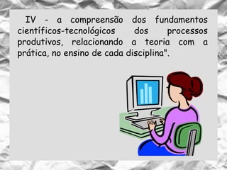 IV - a compreensão dos fundamentos
científicos-tecnológicos dos processos
produtivos, relacionando a teoria com a
prática, no ensino de cada disciplina".
 