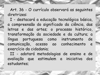 Art. 36 - O currículo observará as seguintes
diretrizes:
I - destacará a educação tecnológica básica,
a compreensão do significado da ciência, das
letras e das artes; o processo histórico,
transformação da sociedade e da cultura; a
língua portuguesa como instrumento de
comunicação, acesso ao conhecimento e
exercício da cidadania;
II - adotará metodologias de ensino e de
avaliação que estimulem a iniciativa dos
estudantes;
 