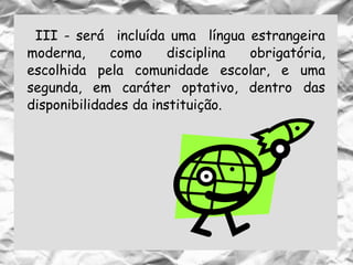 III - será incluída uma língua estrangeira
moderna, como disciplina obrigatória,
escolhida pela comunidade escolar, e uma
segunda, em caráter optativo, dentro das
disponibilidades da instituição.
 