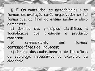 § 1º Os conteúdos, as metodologias e as
formas de avaliação serão organizados de tal
forma que, ao final do ensino médio o aluno
demonstre:
a) domínio dos princípios científicos e
tecnológicos que presidem a produção
moderna;
b) conhecimento das formas
contemporâneas de linguagem;
c) domínio dos conhecimentos de filosofia e
de sociologia necessários ao exercício da
cidadania.
 