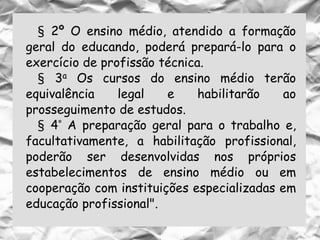 § 2º O ensino médio, atendido a formação
geral do educando, poderá prepará-lo para o
exercício de profissão técnica.
§ 3a Os cursos do ensino médio terão
equivalência legal e habilitarão ao
prosseguimento de estudos.
§ 4° A preparação geral para o trabalho e,
facultativamente, a habilitação profissional,
poderão ser desenvolvidas nos próprios
estabelecimentos de ensino médio ou em
cooperação com instituições especializadas em
educação profissional".
 