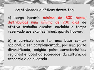 As atividades didáticas devem ter:
a) carga horária mínima de 800 horas,
distribuídas num mínimo de 200 dias de
efetivo trabalho escolar, excluído o tempo
reservado aos exames finais, quanto houver.
b) o currículo deve ter uma base comum
nacional, a ser complementada, por uma parte
diversificada, exigida pelas características
regionais e locais da sociedade, da cultura, da
economia e da clientela.
 