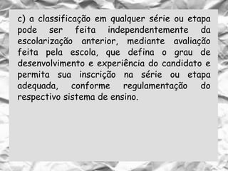c) a classificação em qualquer série ou etapa
pode ser feita independentemente da
escolarização anterior, mediante avaliação
feita pela escola, que defina o grau de
desenvolvimento e experiência do candidato e
permita sua inscrição na série ou etapa
adequada, conforme regulamentação do
respectivo sistema de ensino.
 