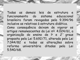 Todas as demais leis de estrutura e
funcionamento do sistema educacional
brasileiro foram revogadas pela 9.394/96
inclusive as relativas à estrutura didática.
Como consequência deixam de vigorar os
artigos remanescentes da Lei nQ 4.024/61, a
organização do ensino de ls e 2° graus
proposta pela Lei 5.692/71, alterada pela Lei
7.044/82 e todas as alterações sobre
reforma universitária ditadas pela Lei
5.540/68.
 
