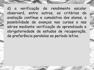d) a verificação do rendimento escolar
observará, entre outros, os critérios da
avaliação contínua e cumulativa dos alunos, a
possibilidade de avanços nos cursos e nas
séries mediante verificação do aprendizado e
obrigatoriedade de estudos de recuperação,
de preferência paralelos ao período letivo.
 