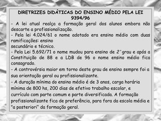 DlRETRIZES DlDÁTICAS DO ENSINO MÉDIO PELA LEI
9394/96
- A lei atual realça a formação geral dos alunos embora não
descarte a profissionalização.
- Pela lei 4.024/61 o nome adotado era ensino médio com duas
ramificações: ensino
secundário e técnico.
- Pela Lei 5.692/71 o nome mudou para ensino de 2° grau e após a
Constituição de 88 e a LDB de 96 o nome ensino médio fica
consagrado.
- A controvérsia maior em torno deste grau de ensino sempre foi a
sua orientação geral ou profissionalizante.
- A duração mínima do ensino médio é de 3 anos, carga horária
mínima de 800 hs, 200 dias de efetivo trabalho escolar, e
currículo com parte comum e parte diversificada. A formação
profissionalizante fica de preferência, para fora da escola média e
"a posteriori“ da formação geral.
 