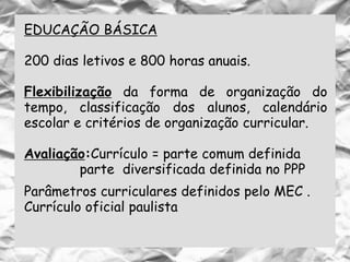 EDUCAÇÃO BÁSICA
200 dias letivos e 800 horas anuais.
Flexibilização da forma de organização do
tempo, classificação dos alunos, calendário
escolar e critérios de organização curricular.
Avaliação:Currículo = parte comum definida
parte diversificada definida no PPP
Parâmetros curriculares definidos pelo MEC .
Currículo oficial paulista
 