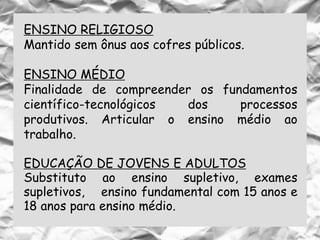 ENSINO RELIGIOSO
Mantido sem ônus aos cofres públicos.
ENSINO MÉDIO
Finalidade de compreender os fundamentos
científico-tecnológicos dos processos
produtivos. Articular o ensino médio ao
trabalho.
EDUCAÇÃO DE JOVENS E ADULTOS
Substituto ao ensino supletivo, exames
supletivos, ensino fundamental com 15 anos e
18 anos para ensino médio.
 