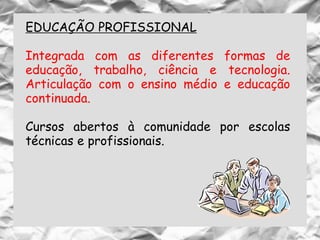 EDUCAÇÃO PROFISSIONAL
Integrada com as diferentes formas de
educação, trabalho, ciência e tecnologia.
Articulação com o ensino médio e educação
continuada.
Cursos abertos à comunidade por escolas
técnicas e profissionais.
 