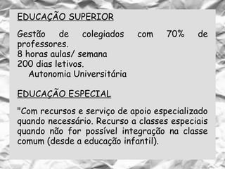 EDUCAÇÃO SUPERIOR
Gestão de colegiados com 70% de
professores.
8 horas aulas/ semana
200 dias letivos.
Autonomia Universitária
EDUCAÇÃO ESPECIAL
"Com recursos e serviço de apoio especializado
quando necessário. Recurso a classes especiais
quando não for possível integração na classe
comum (desde a educação infantil).
 