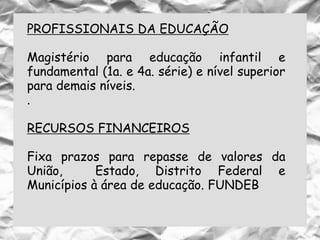 PROFISSIONAIS DA EDUCAÇÃO
Magistério para educação infantil e
fundamental (1a. e 4a. série) e nível superior
para demais níveis.
.
RECURSOS FINANCEIROS
Fixa prazos para repasse de valores da
União, Estado, Distrito Federal e
Municípios à área de educação. FUNDEB
 