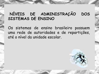 NÍVEIS DE ADMINISTRAÇÃO DOS
SISTEMAS DE ENSINO
Os sistemas de ensino brasileiro possuem
uma rede de autoridades e de repartições,
até o nível da unidade escolar.
 