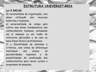 ESTRUTURA UNIVERSITÁRIA
Lei 5.540/68
d) racionalidade de organização, com
plena utilização dos recursos
materiais e humanos;
e) universalidade de campo pelo
cultivo das áreas fundamentais dos
conhecimentos humanos, estudando
em si mesmos ou em razão de
ulteriores aplicações e de uma ou
mais áreas técnico-profissionais;
f) a flexibilidade de métodos e
critérios, com vistas às diferenças
individuais dos alunos, às
peculiaridades regionais e às
possibilidades de combinação dos
conhecimentos para novos cursos e
programas de pesquisa.
 