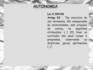 AUTONOMIA
Lei 9.394/96
Artigo 53 - "No exercício de
sua autonomia, são asseguradas
às universidades, sem prejuízo
de outras, as seguintes
atribuições: (...) II) fixar os
currículos dos seus cursos e
programas, observando as
diretrizes gerais pertinentes
(...)"
 