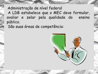 Administração de nível federal
A LDB estabelece que o MEC deve formular,
avaliar e zelar pela qualidade do ensino
público.
São suas áreas de competência:
 