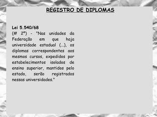 REGISTRO DE DIPLOMAS
Lei 5.540/68
(# 2º) - "Nas unidades da
Federação em que haja
universidade estadual (...), os
diplomas correspondentes aos
mesmos cursos, expedidos por
estabelecimentos isolados de
ensino superior, mantidos pelo
estado, serão registrados
nessas universidades."
 