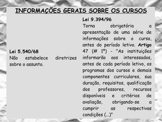 INFORMAÇÕES GERAIS SOBRE OS CURSOS
Lei 5.540/68
Não estabelece diretrizes
sobre o assunto.
Lei 9.394/96
Torna obrigatória a
apresentação de uma série de
informações sobre o curso,
antes do período letivo. Artigo
47 (# 1º) - "As instituições
informarão aos interessados,
antes de cada período letivo, os
programas dos cursos e demais
componentes curriculares, sua
duração, requisitos, qualificação
dos professores, recursos
disponíveis e critérios de
avaliação, obrigando-se a
cumprir as respectivas
condições (...)”
 