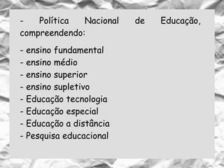- Política Nacional de Educação,
compreendendo:
- ensino fundamental
- ensino médio
- ensino superior
- ensino supletivo
- Educação tecnologia
- Educação especial
- Educação a distância
- Pesquisa educacional
 