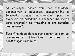 "A educação básica tem por finalidade
desenvolver o educando, assegurar-lhe a
formação comum indispensável para o
exercício da cidadania e fornecer-lhe meios
para progredir no trabalho e em estudos
posteriores".
Esta finalidade devem ser coerentes com os
pressupostos filosóficos contidos na
Constituição Brasileira.
 