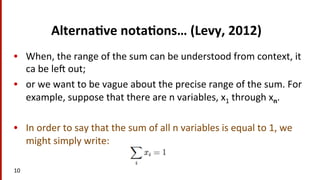 Alterna$ve	
  nota$ons…	
  (Levy,	
  2012)	
  
•  When,	
  the	
  range	
  of	
  the	
  sum	
  can	
  be	
  understood	
  from	
  context,	
  it	
  
ca	
  be	
  le	
  out;	
  	
  
•  or	
  we	
  want	
  to	
  be	
  vague	
  about	
  the	
  precise	
  range	
  of	
  the	
  sum.	
  For	
  
example,	
  suppose	
  that	
  there	
  are	
  n	
  variables,	
  x1	
  through	
  xn.	
  	
  
•  In	
  order	
  to	
  say	
  that	
  the	
  sum	
  of	
  all	
  n	
  variables	
  is	
  equal	
  to	
  1,	
  we	
  
might	
  simply	
  write:	
  	
  
10	
  
 
