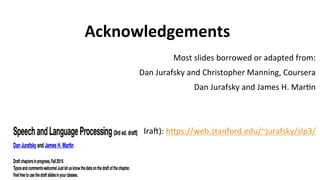 Acknowledgements
Most	
  slides	
  borrowed	
  or	
  adapted	
  from:	
  
Dan	
  Jurafsky	
  and	
  Christopher	
  Manning,	
  Coursera	
  
Dan	
  Jurafsky	
  and	
  James	
  H.	
  Mar(n	
  
	
  	
  
	
  
J&M(2015,	
  dra):	
  heps://web.stanford.edu/~jurafsky/slp3/	
  	
  	
  
	
  
	
  	
  	
  
 