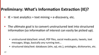 Preliminary:	
  What’s	
  Informa$on	
  Extrac$on	
  (IE)?	
  	
  
•  IE	
  =	
  text	
  analy(cs	
  =	
  text	
  mining	
  =	
  e-­‐discovery,	
  etc.	
  
•  The	
  ul(mate	
  goal	
  is	
  to	
  convert	
  unstructured	
  text	
  into	
  structured	
  
informa(on	
  (so	
  informa(on	
  of	
  interest	
  can	
  easily	
  be	
  picked	
  up).	
  
•  unstructured	
  data/text:	
  email,	
  PDF	
  ﬁles,	
  social	
  media	
  posts,	
  tweets,	
  text	
  
messages,	
  blogs,	
  basically	
  any	
  running	
  text...	
  
•  structured	
  data/text:	
  databases	
  (xlm,	
  sql,	
  etc.),	
  ontologies,	
  dic(onaries,	
  etc.	
  	
  
17	
  
 