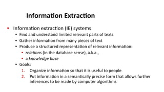 Informa$on	
  Extrac$on	
  
•  Informa(on	
  extrac(on	
  (IE)	
  systems	
  
•  Find	
  and	
  understand	
  limited	
  relevant	
  parts	
  of	
  texts	
  
•  Gather	
  informa(on	
  from	
  many	
  pieces	
  of	
  text	
  
•  Produce	
  a	
  structured	
  representa(on	
  of	
  relevant	
  informa(on:	
  	
  
•  rela3ons	
  (in	
  the	
  database	
  sense),	
  a.k.a.,	
  
•  a	
  knowledge	
  base	
  
•  Goals:	
  
1.  Organize	
  informa(on	
  so	
  that	
  it	
  is	
  useful	
  to	
  people	
  
2.  Put	
  informa(on	
  in	
  a	
  seman(cally	
  precise	
  form	
  that	
  allows	
  further	
  
inferences	
  to	
  be	
  made	
  by	
  computer	
  algorithms	
  
 