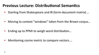 Previous	
  Lecture:	
  Distribu$onal	
  Seman$cs	
  
•  Star(ng	
  from	
  Shakespeare	
  and	
  IR	
  (term-­‐document	
  matrix)	
  …	
  
•  Moving	
  to	
  context	
  ”windows”	
  taken	
  from	
  the	
  Brown	
  corpus…	
  
•  Ending	
  up	
  to	
  PPMI	
  to	
  weigh	
  word	
  distribu(on…	
  
•  Men(oning	
  cosine	
  metric	
  to	
  compare	
  vectors….	
  
2	
  
 
