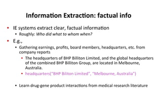 Informa$on	
  Extrac$on:	
  factual	
  info	
  
•  IE	
  systems	
  extract	
  clear,	
  factual	
  informa(on	
  
•  Roughly:	
  Who	
  did	
  what	
  to	
  whom	
  when?	
  
•  E.g.,	
  
•  Gathering	
  earnings,	
  proﬁts,	
  board	
  members,	
  headquarters,	
  etc.	
  from	
  
company	
  reports	
  	
  
•  The	
  headquarters	
  of	
  BHP	
  Billiton	
  Limited,	
  and	
  the	
  global	
  headquarters	
  
of	
  the	
  combined	
  BHP	
  Billiton	
  Group,	
  are	
  located	
  in	
  Melbourne,	
  
Australia.	
  	
  
•  headquarters(“BHP	
  Biliton	
  Limited”,	
  “Melbourne,	
  Australia”)	
  
•  Learn	
  drug-­‐gene	
  product	
  interac(ons	
  from	
  medical	
  research	
  literature	
  
 