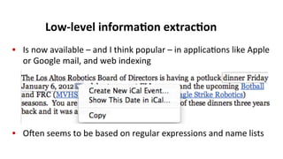 Low-­‐level	
  informa$on	
  extrac$on	
  
•  Is	
  now	
  available	
  –	
  and	
  I	
  think	
  popular	
  –	
  in	
  applica(ons	
  like	
  Apple	
  
or	
  Google	
  mail,	
  and	
  web	
  indexing	
  
•  Oen	
  seems	
  to	
  be	
  based	
  on	
  regular	
  expressions	
  and	
  name	
  lists	
  
 