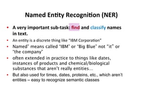 •  A	
  very	
  important	
  sub-­‐task:	
  ﬁnd	
  and	
  classify	
  names	
  
in	
  text.	
  
•  An	
  en(ty	
  is	
  a	
  discrete	
  thing	
  like	
  “IBM	
  Corpora(on”	
  
•  Named” means called “IBM” or “Big Blue” not “it” or
“the company”
•  often extended in practice to things like dates,
instances of products and chemical/biological
substances that aren’t really entities…
•  But also used for times, dates, proteins, etc., which aren’t
entities – easy to recognize semantic classes
Named	
  En$ty	
  Recogni$on	
  (NER)	
  
 