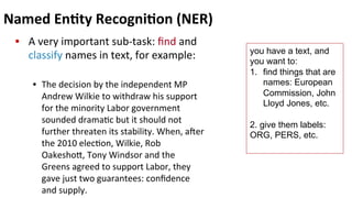 Named	
  En$ty	
  Recogni$on	
  (NER)	
  
•  A	
  very	
  important	
  sub-­‐task:	
  ﬁnd	
  and	
  
classify	
  names	
  in	
  text,	
  for	
  example:	
  
•  The	
  decision	
  by	
  the	
  independent	
  MP	
  
Andrew	
  Wilkie	
  to	
  withdraw	
  his	
  support	
  
for	
  the	
  minority	
  Labor	
  government	
  
sounded	
  drama(c	
  but	
  it	
  should	
  not	
  
further	
  threaten	
  its	
  stability.	
  When,	
  aer	
  
the	
  2010	
  elec(on,	
  Wilkie,	
  Rob	
  
Oakeshoe,	
  Tony	
  Windsor	
  and	
  the	
  
Greens	
  agreed	
  to	
  support	
  Labor,	
  they	
  
gave	
  just	
  two	
  guarantees:	
  conﬁdence	
  
and	
  supply.	
  
you have a text, and
you want to:
1.  find things that are
names: European
Commission, John
Lloyd Jones, etc.
2. give them labels:
ORG, PERS, etc.
	
  
 