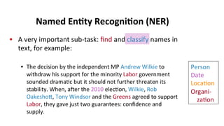 •  A	
  very	
  important	
  sub-­‐task:	
  ﬁnd	
  and	
  classify	
  names	
  in	
  
text,	
  for	
  example:	
  
•  The	
  decision	
  by	
  the	
  independent	
  MP	
  Andrew	
  Wilkie	
  to	
  
withdraw	
  his	
  support	
  for	
  the	
  minority	
  Labor	
  government	
  
sounded	
  drama(c	
  but	
  it	
  should	
  not	
  further	
  threaten	
  its	
  
stability.	
  When,	
  aer	
  the	
  2010	
  elec(on,	
  Wilkie,	
  Rob	
  
Oakeshoe,	
  Tony	
  Windsor	
  and	
  the	
  Greens	
  agreed	
  to	
  support	
  
Labor,	
  they	
  gave	
  just	
  two	
  guarantees:	
  conﬁdence	
  and	
  
supply.	
  
Named	
  En$ty	
  Recogni$on	
  (NER)	
  
Person	
  
Date	
  
Loca(on	
  
Organi-­‐	
  
	
  	
  	
  	
  za(on	
  
	
  
	
  
 