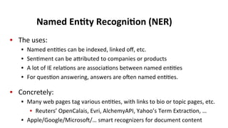Named	
  En$ty	
  Recogni$on	
  (NER)	
  
•  The	
  uses:	
  
•  Named	
  en((es	
  can	
  be	
  indexed,	
  linked	
  oﬀ,	
  etc.	
  
•  Sen(ment	
  can	
  be	
  aeributed	
  to	
  companies	
  or	
  products	
  
•  A	
  lot	
  of	
  IE	
  rela(ons	
  are	
  associa(ons	
  between	
  named	
  en((es	
  
•  For	
  ques(on	
  answering,	
  answers	
  are	
  oen	
  named	
  en((es.	
  
•  Concretely:	
  
•  Many	
  web	
  pages	
  tag	
  various	
  en((es,	
  with	
  links	
  to	
  bio	
  or	
  topic	
  pages,	
  etc.	
  
•  Reuters’	
  OpenCalais,	
  Evri,	
  AlchemyAPI,	
  Yahoo’s	
  Term	
  Extrac(on,	
  …	
  
•  Apple/Google/Microso/…	
  smart	
  recognizers	
  for	
  document	
  content	
  
 